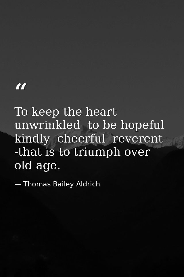 To keep the heart unwrinkled  to be hopeful  kindly  cheerful  reverent -that is to triumph over old age. — Thomas Bailey Aldrich