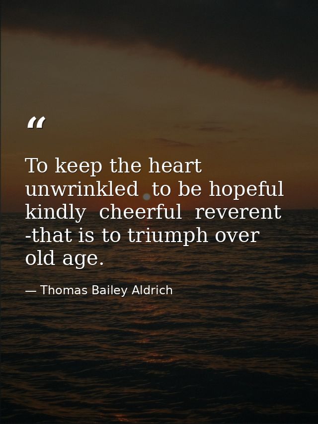 To keep the heart unwrinkled  to be hopeful  kindly  cheerful  reverent -that is to triumph over old age. — Thomas Bailey Aldrich