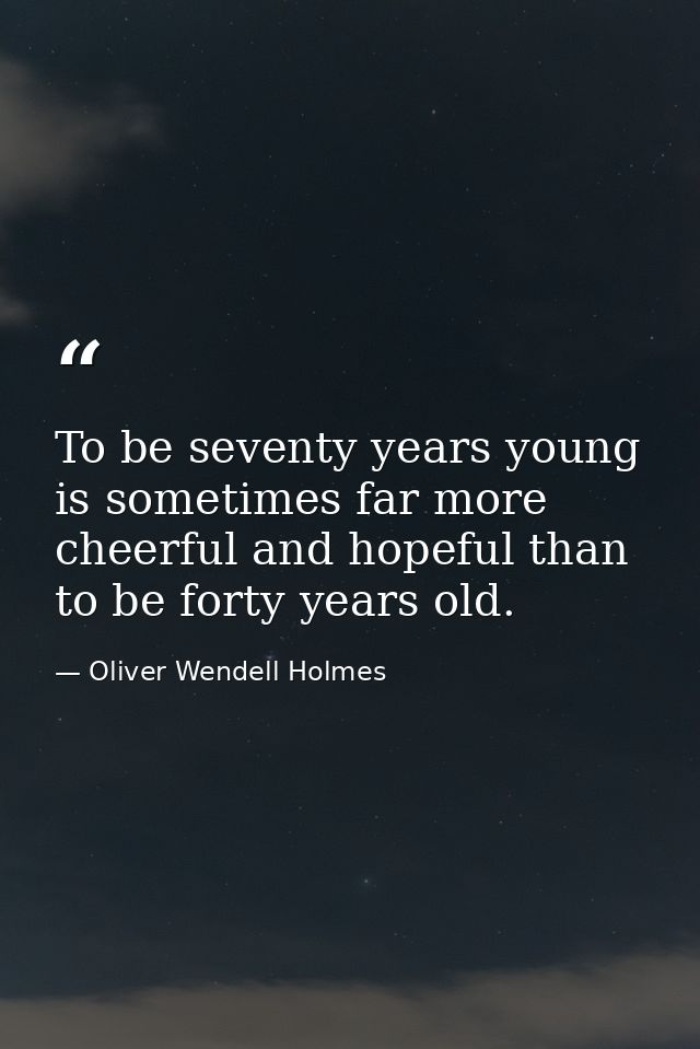 To be seventy years young is sometimes far more cheerful and hopeful than to be forty years old. — Oliver Wendell Holmes