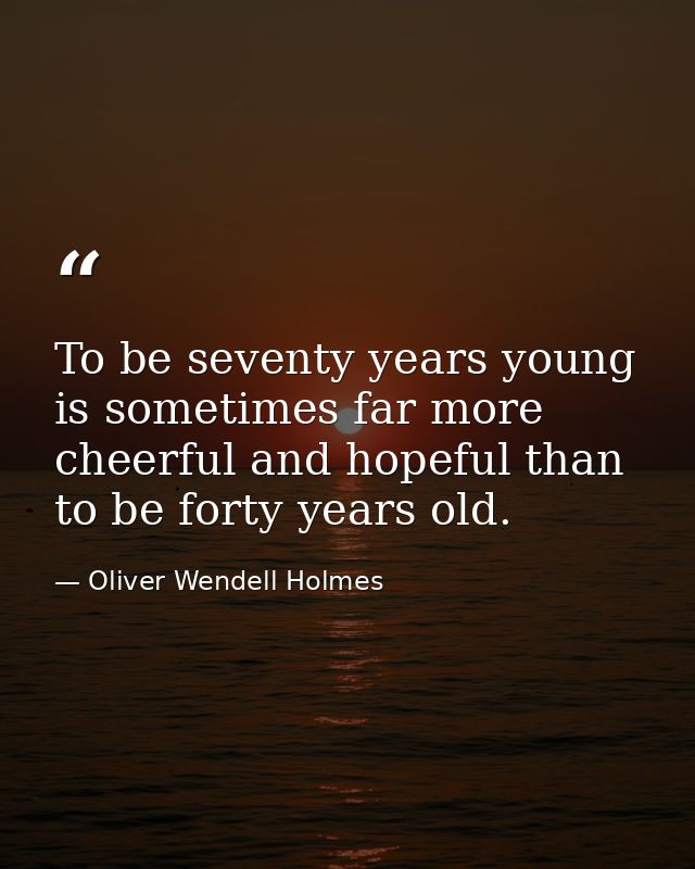 To be seventy years young is sometimes far more cheerful and hopeful than to be forty years old. — Oliver Wendell Holmes