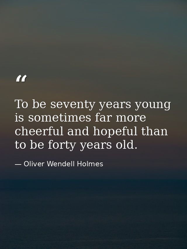 To be seventy years young is sometimes far more cheerful and hopeful than to be forty years old. — Oliver Wendell Holmes