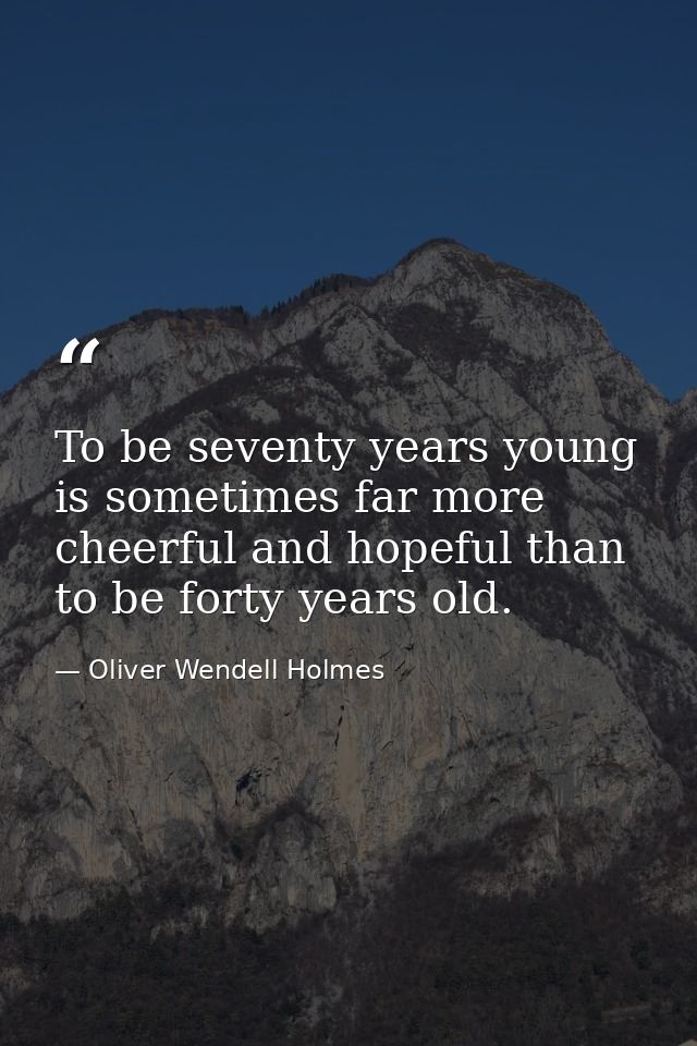 To be seventy years young is sometimes far more cheerful and hopeful than to be forty years old. — Oliver Wendell Holmes