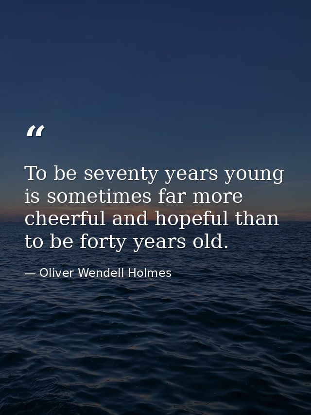 To be seventy years young is sometimes far more cheerful and hopeful than to be forty years old. — Oliver Wendell Holmes