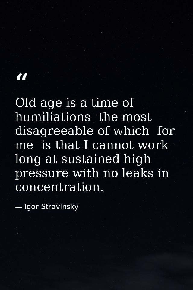 Old age is a time of humiliations  the most disagreeable of which  for me  is that I cannot work long at sustained high  — Igor Stravinsky