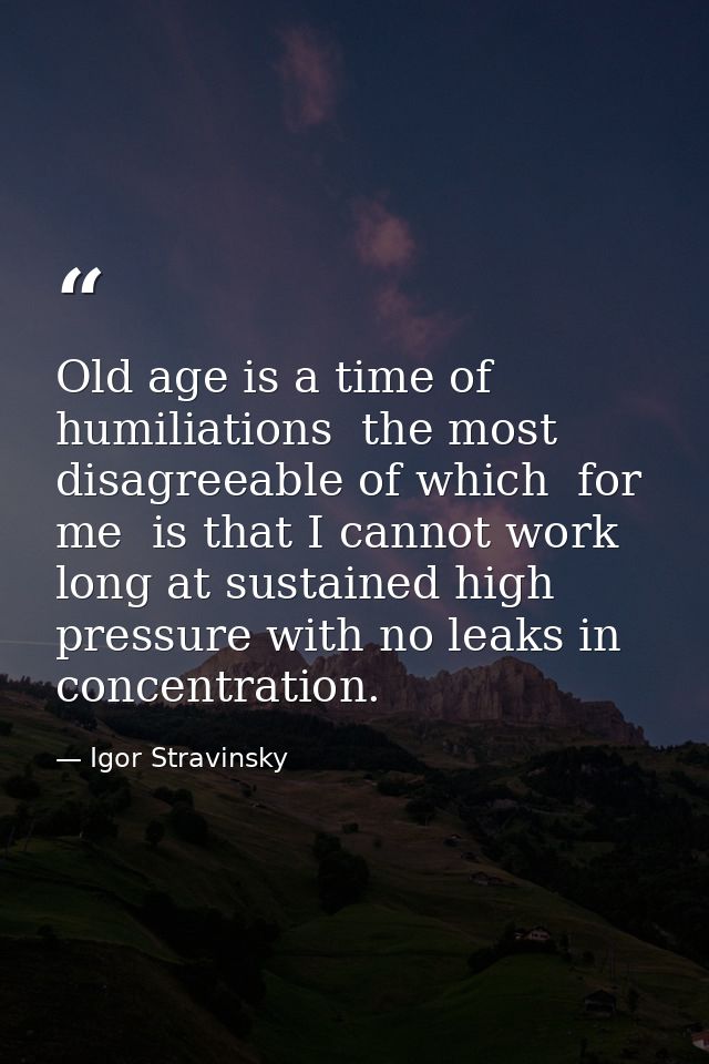 Old age is a time of humiliations  the most disagreeable of which  for me  is that I cannot work long at sustained high  — Igor Stravinsky