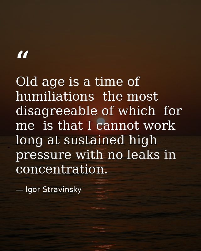 Old age is a time of humiliations  the most disagreeable of which  for me  is that I cannot work long at sustained high  — Igor Stravinsky