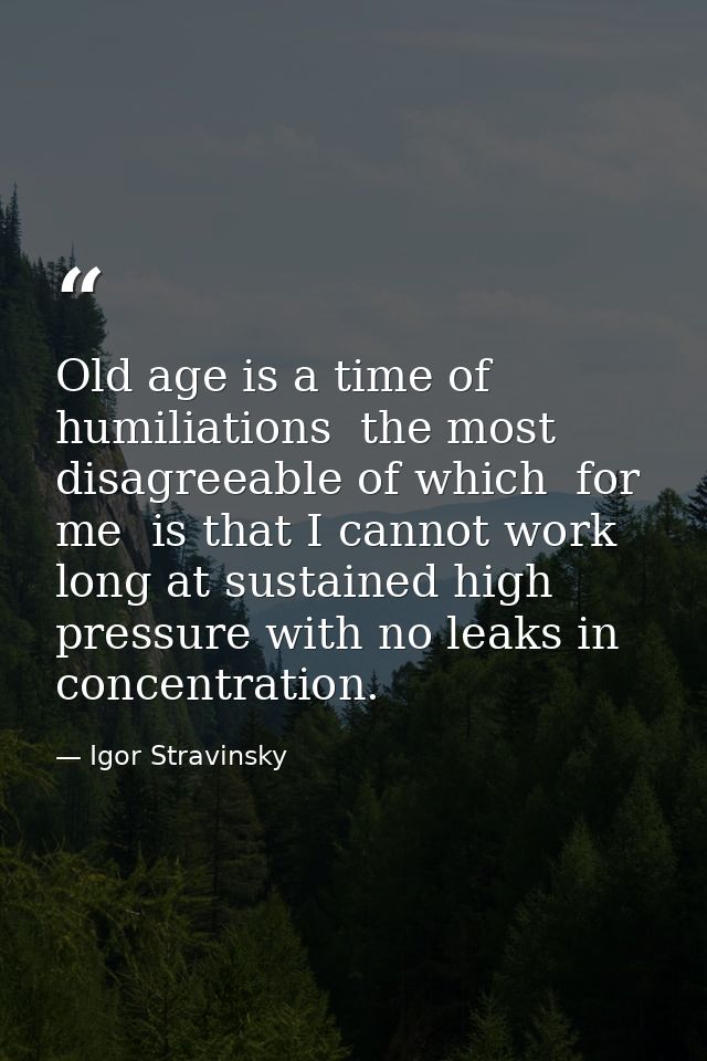 Old age is a time of humiliations  the most disagreeable of which  for me  is that I cannot work long at sustained high  — Igor Stravinsky