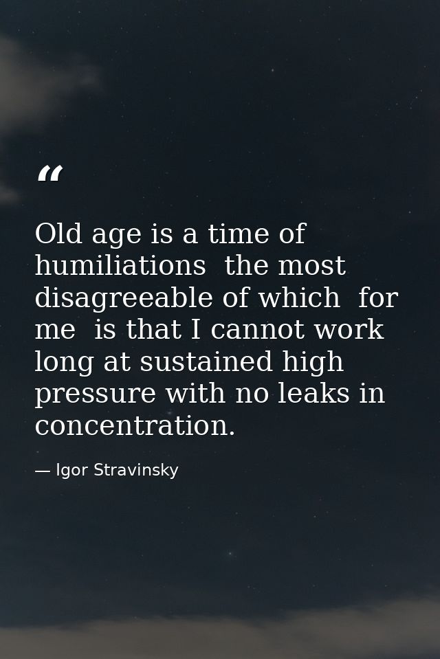 Old age is a time of humiliations  the most disagreeable of which  for me  is that I cannot work long at sustained high  — Igor Stravinsky