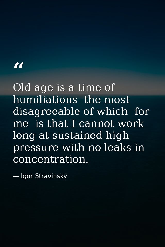 Old age is a time of humiliations  the most disagreeable of which  for me  is that I cannot work long at sustained high  — Igor Stravinsky
