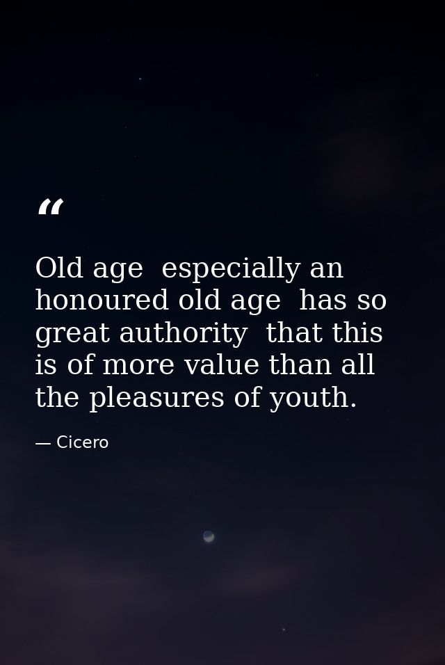 Old age  especially an honoured old age  has so great authority  that this is of more value than all the pleasures of yo — Cicero