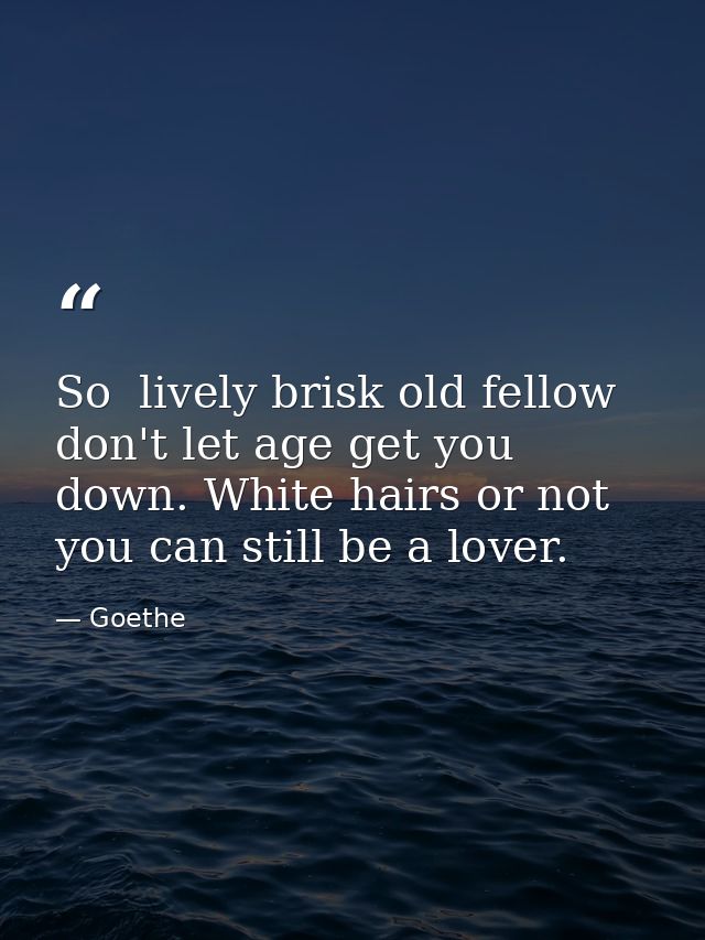 So  lively brisk old fellow  don't let age get you down. White hairs or not  you can still be a lover. — Goethe