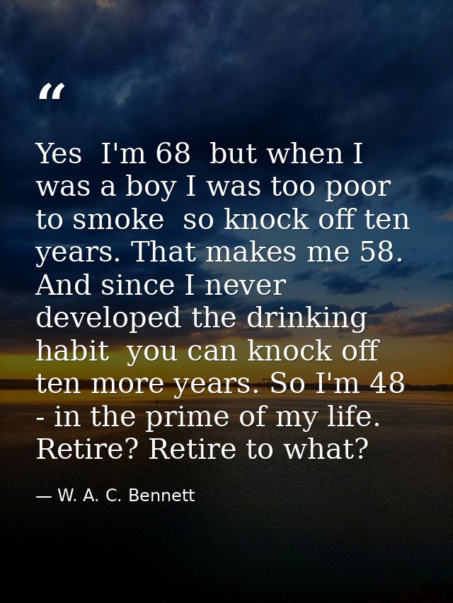 Yes  I'm 68  but when I was a boy I was too poor to smoke  so knock off ten years. That makes me 58. And since I never d — W. A. C. Bennett
