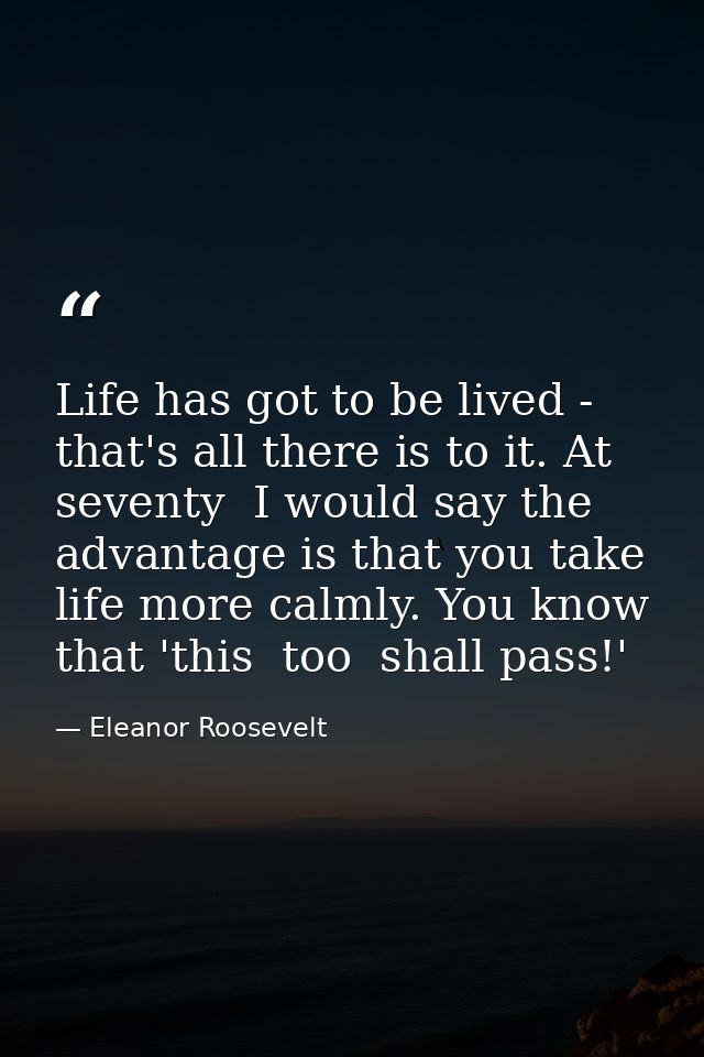 Life has got to be lived - that's all there is to it. At seventy  I would say the advantage is that you take life more c — Eleanor Roosevelt