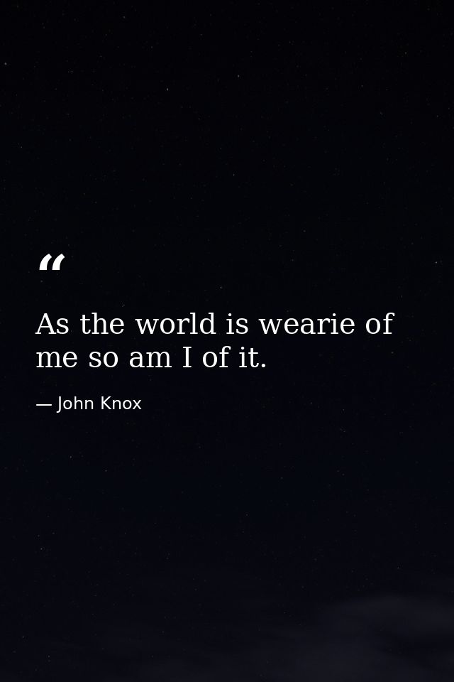 As the world is wearie of me so am I of it. — John Knox