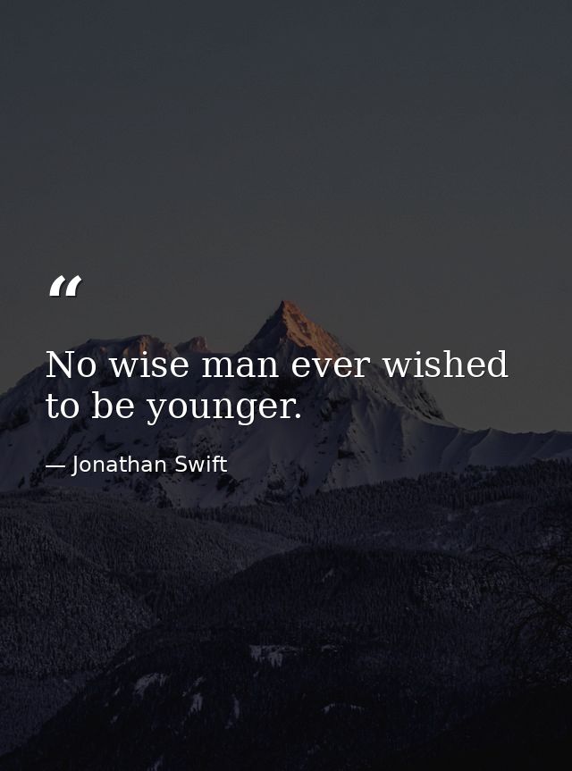 No wise man ever wished to be younger. — Jonathan Swift