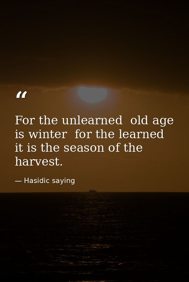 For the unlearned  old age is winter  for the learned  it is the season of the harvest. — Hasidic saying