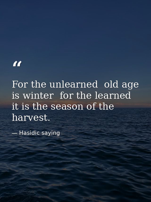 For the unlearned  old age is winter  for the learned  it is the season of the harvest. — Hasidic saying