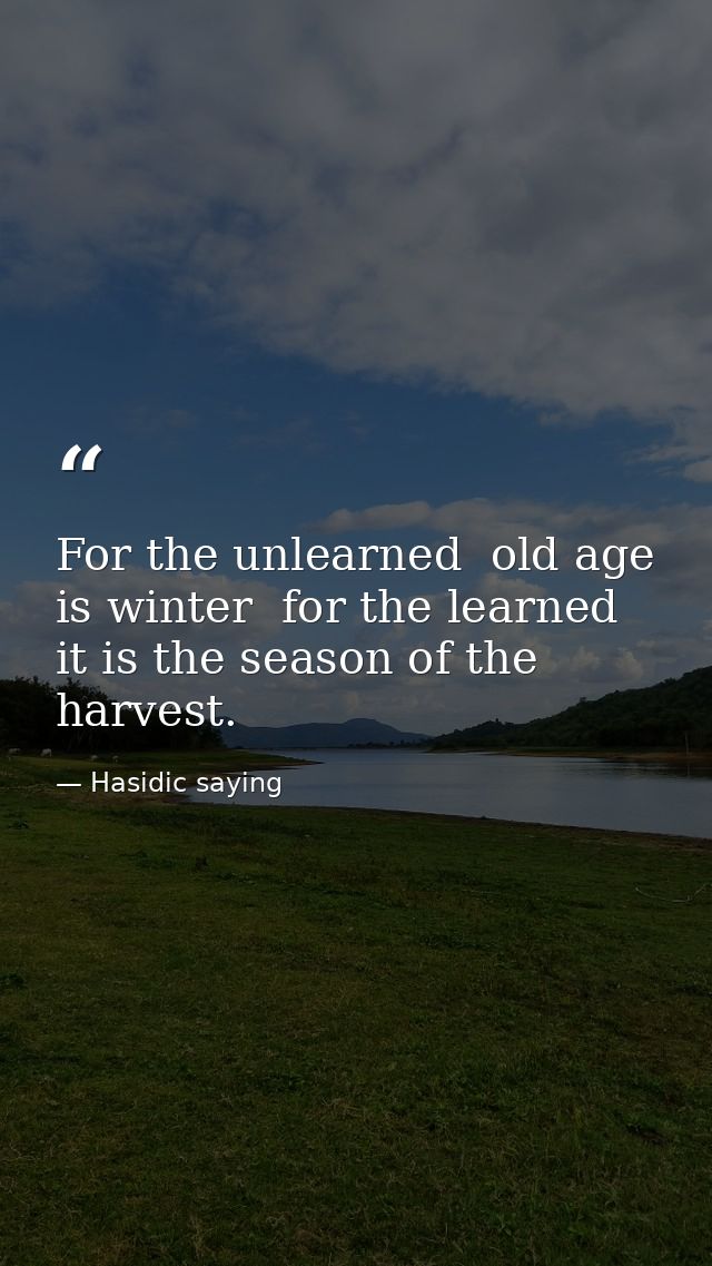 For the unlearned  old age is winter  for the learned  it is the season of the harvest. — Hasidic saying