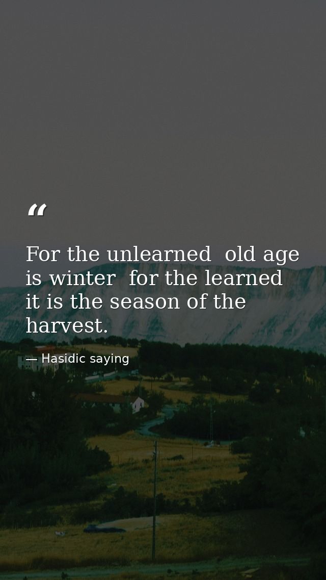 For the unlearned  old age is winter  for the learned  it is the season of the harvest. — Hasidic saying