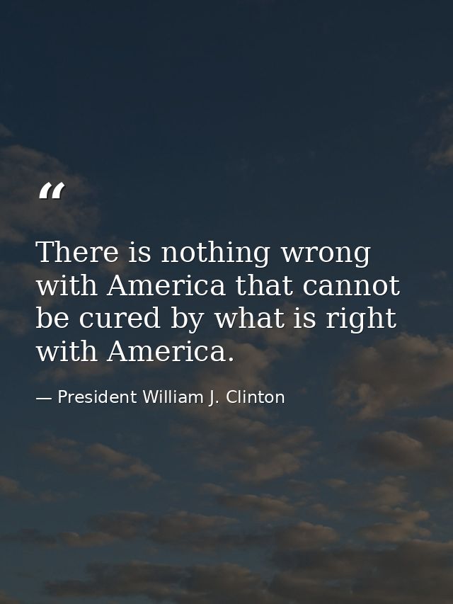 There is nothing wrong with America that cannot be cured by what is right with America. — President William J. Clinton