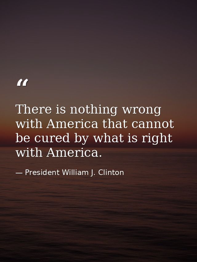 There is nothing wrong with America that cannot be cured by what is right with America. — President William J. Clinton