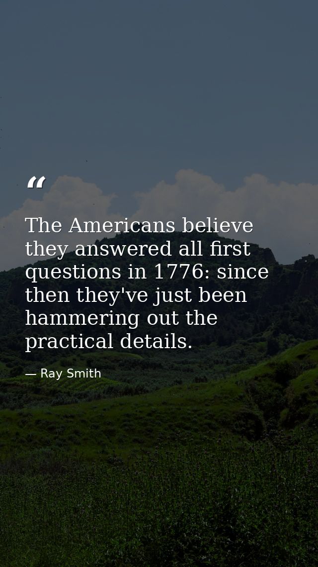 The Americans believe they answered all first questions in 1776: since then they've just been hammering out the practica — Ray Smith