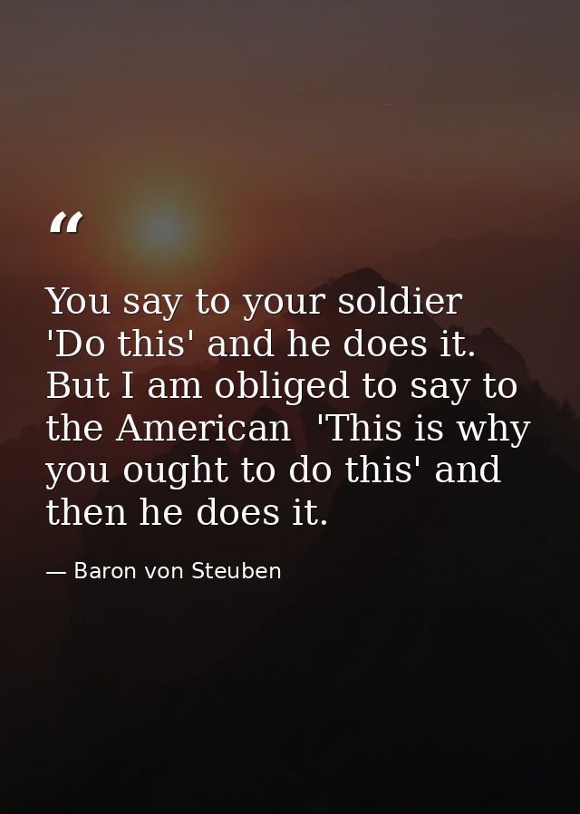 You say to your soldier  'Do this' and he does it. But I am obliged to say to the American  'This is why you ought to do — Baron von Steuben