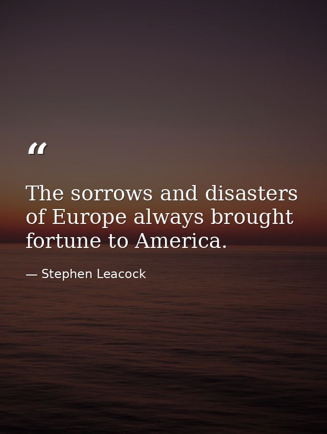The sorrows and disasters of Europe always brought fortune to America. — Stephen Leacock