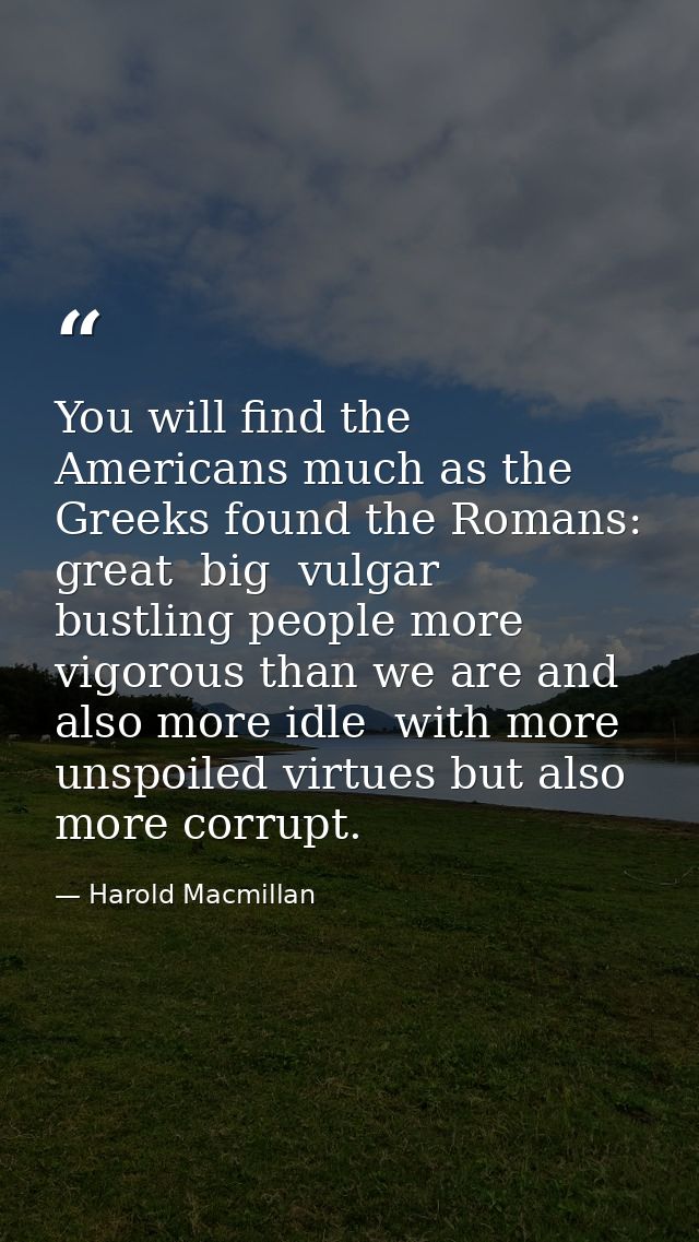 You will find the Americans much as the Greeks found the Romans: great  big  vulgar  bustling people more vigorous than  — Harold Macmillan