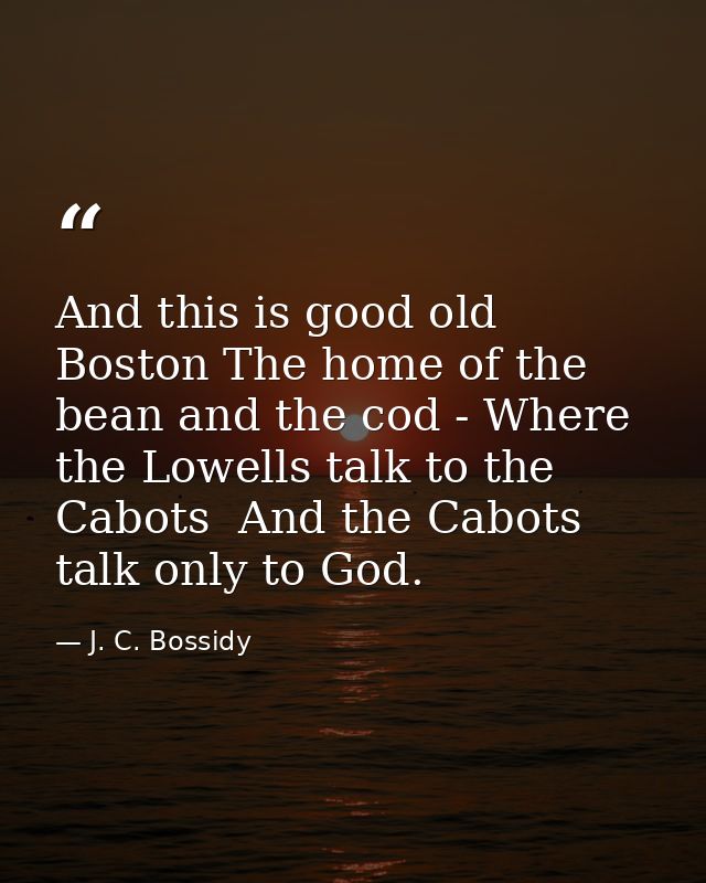 And this is good old Boston The home of the bean and the cod - Where the Lowells talk to the Cabots  And the Cabots talk — J. C. Bossidy