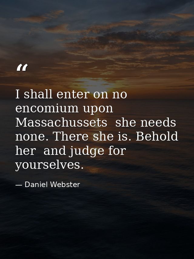 I shall enter on no encomium upon Massachussets  she needs none. There she is. Behold her  and judge for yourselves. — Daniel Webster