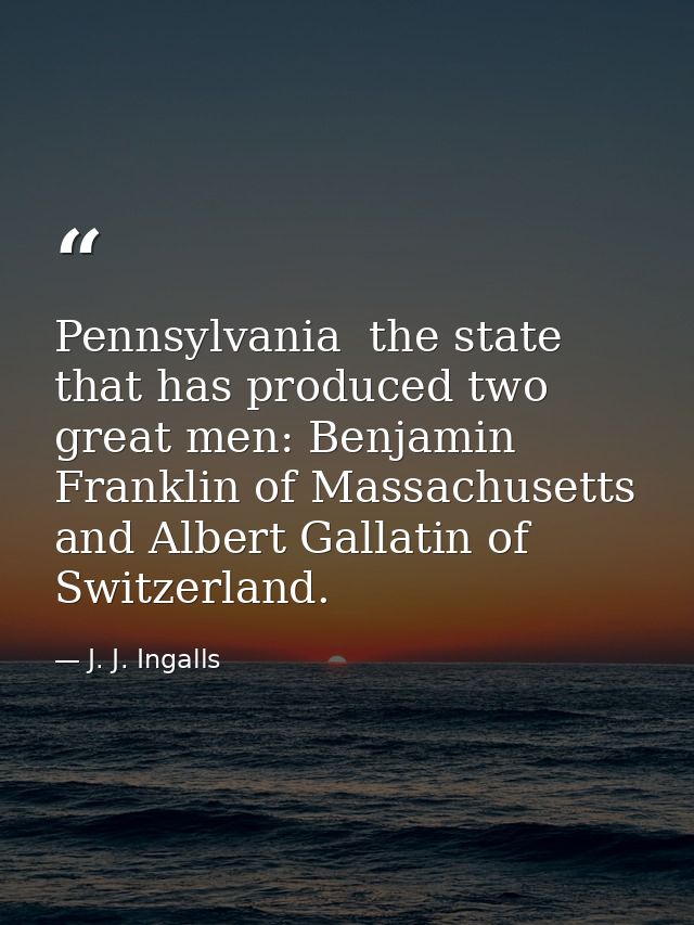 Pennsylvania  the state that has produced two great men: Benjamin Franklin of Massachusetts  and Albert Gallatin of Swit — J. J. Ingalls