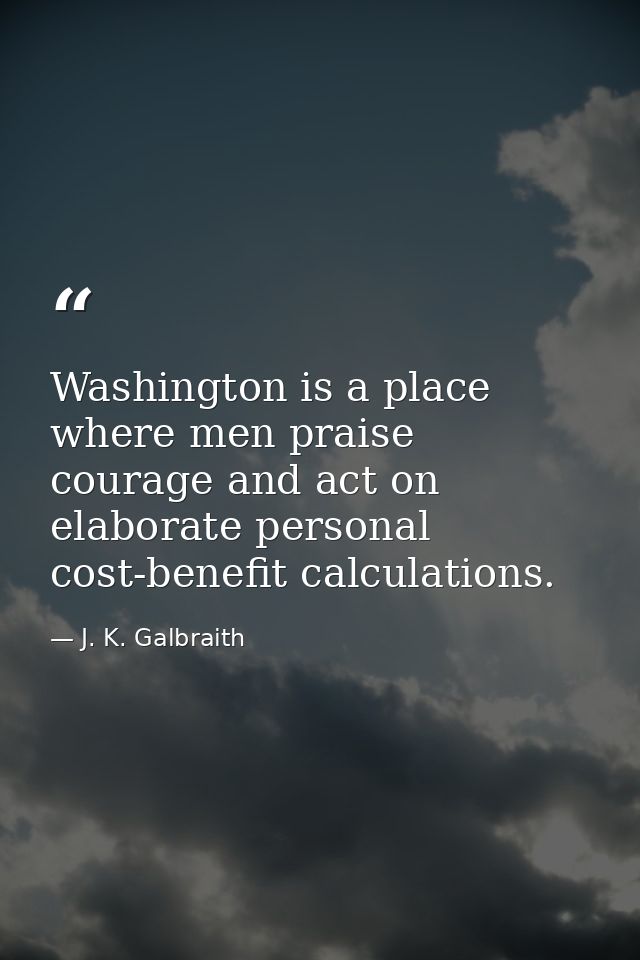 Washington is a place where men praise courage and act on elaborate personal cost-benefit calculations. — J. K. Galbraith