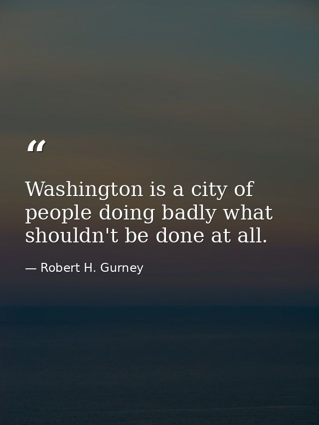 Washington is a city of people doing badly what shouldn't be done at all. — Robert H. Gurney