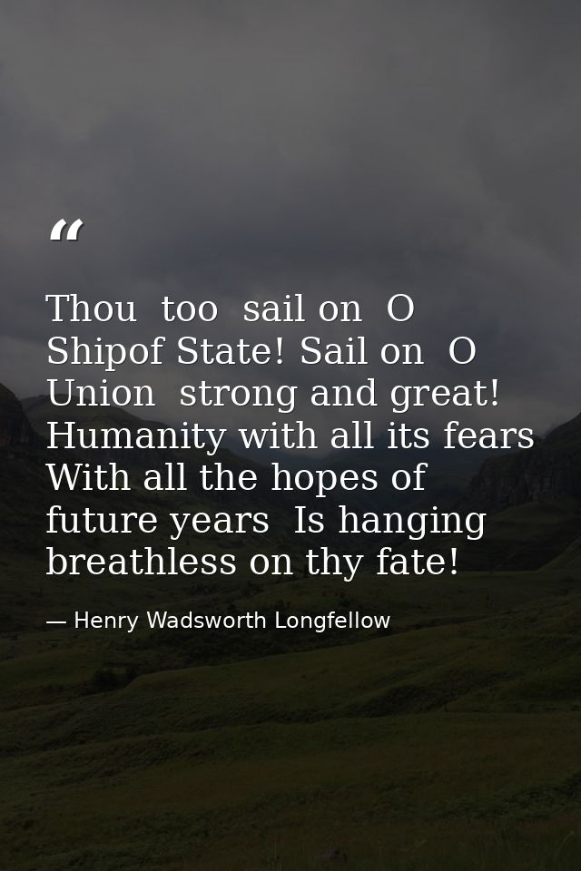 Thou  too  sail on  O Shipof State! Sail on  O Union  strong and great! Humanity with all its fears  With all the hopes  — Henry Wadsworth Longfellow