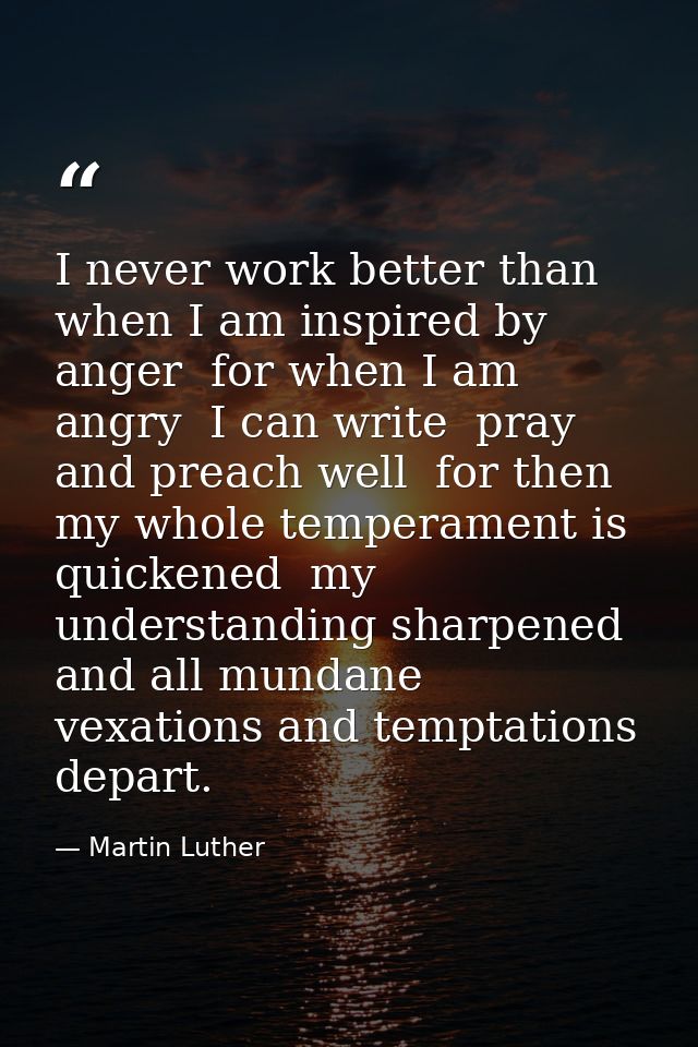 I never work better than when I am inspired by anger  for when I am angry  I can write  pray  and preach well  for then  — Martin Luther