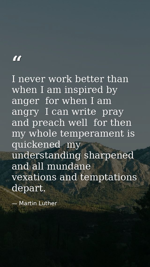 I never work better than when I am inspired by anger  for when I am angry  I can write  pray  and preach well  for then  — Martin Luther