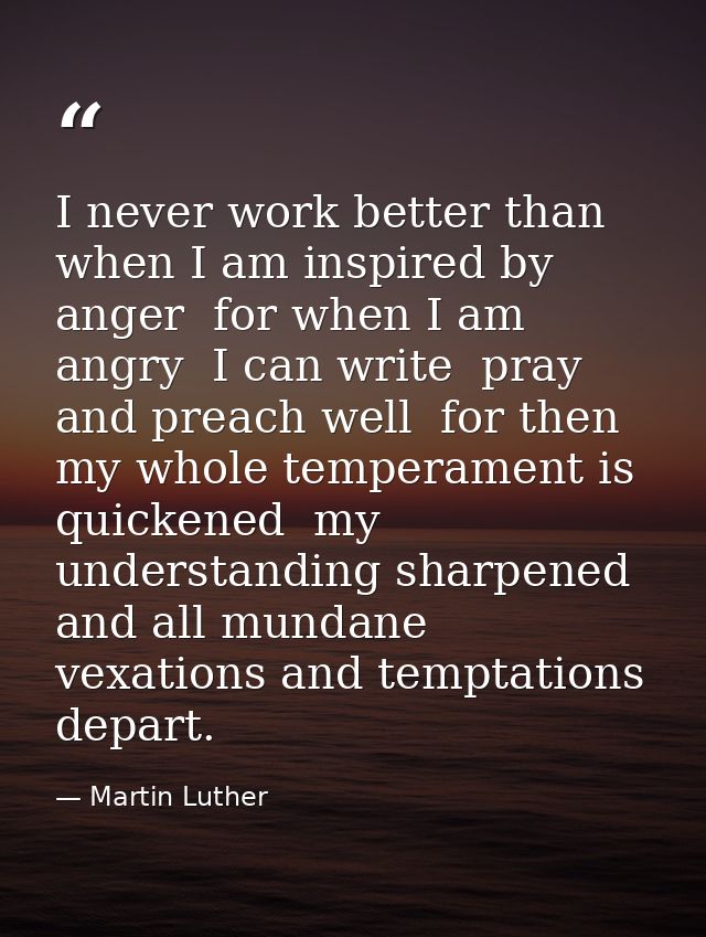 I never work better than when I am inspired by anger  for when I am angry  I can write  pray  and preach well  for then  — Martin Luther