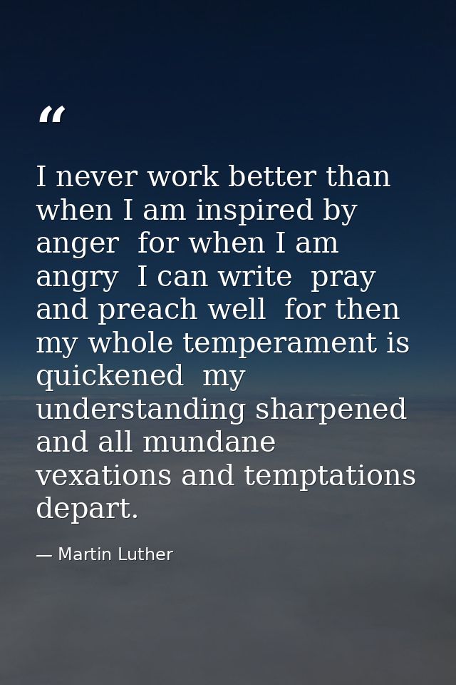 I never work better than when I am inspired by anger  for when I am angry  I can write  pray  and preach well  for then  — Martin Luther