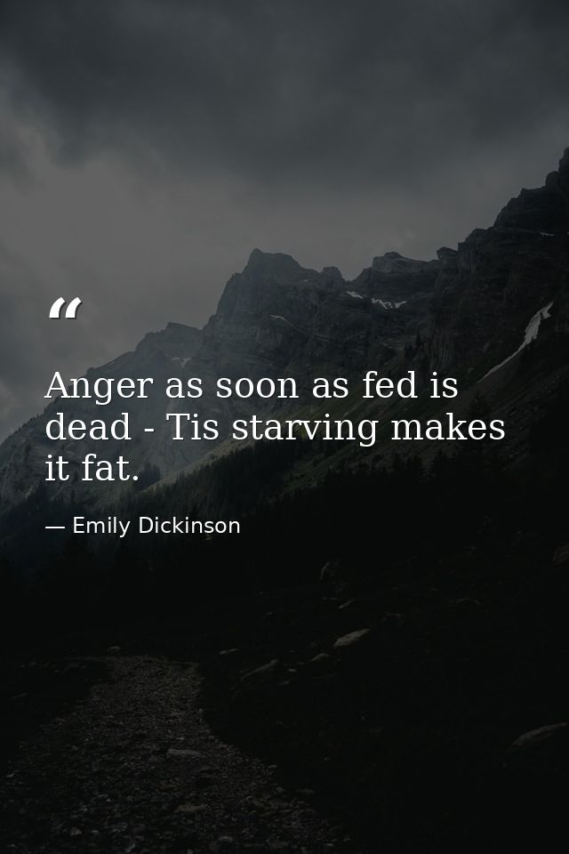 Anger as soon as fed is dead - Tis starving makes it fat. — Emily Dickinson