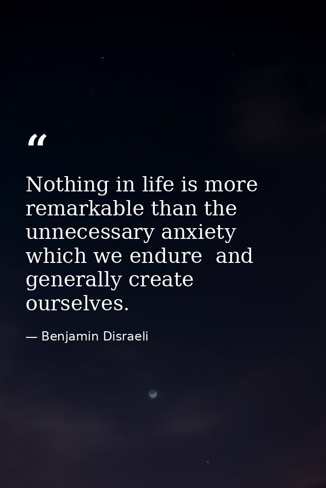 Nothing in life is more remarkable than the unnecessary anxiety which we endure  and generally create ourselves. — Benjamin Disraeli