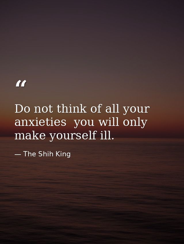 Do not think of all your anxieties  you will only make yourself ill. — The Shih King