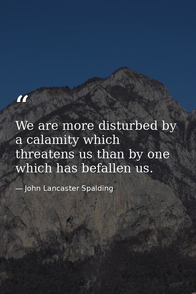 We are more disturbed by a calamity which threatens us than by one which has befallen us. — John Lancaster Spalding