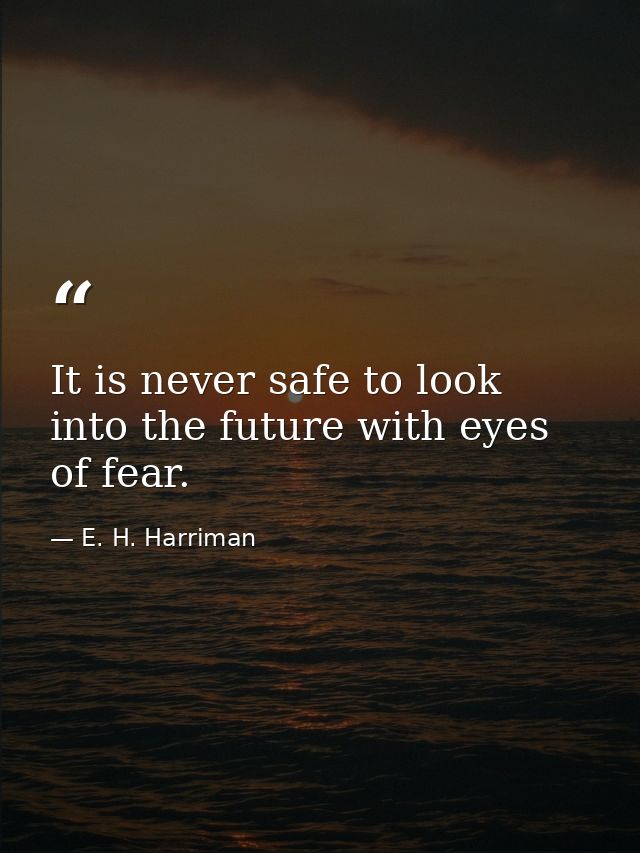It is never safe to look into the future with eyes of fear. — E. H. Harriman