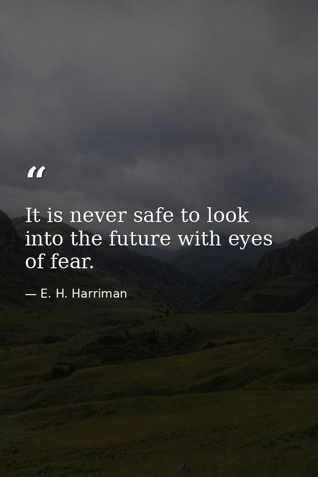 It is never safe to look into the future with eyes of fear. — E. H. Harriman