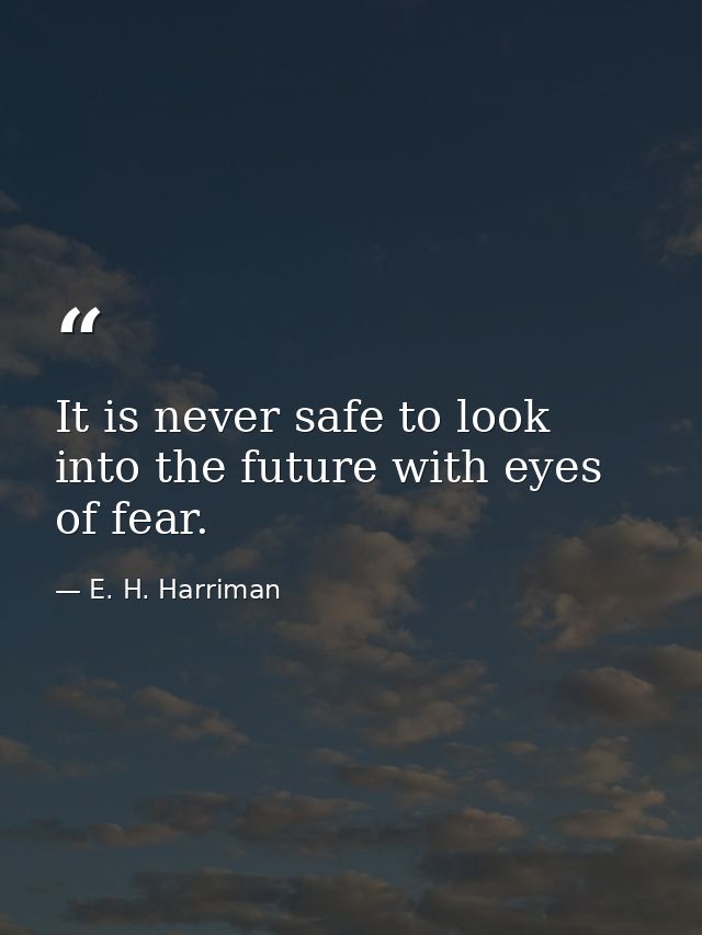It is never safe to look into the future with eyes of fear. — E. H. Harriman