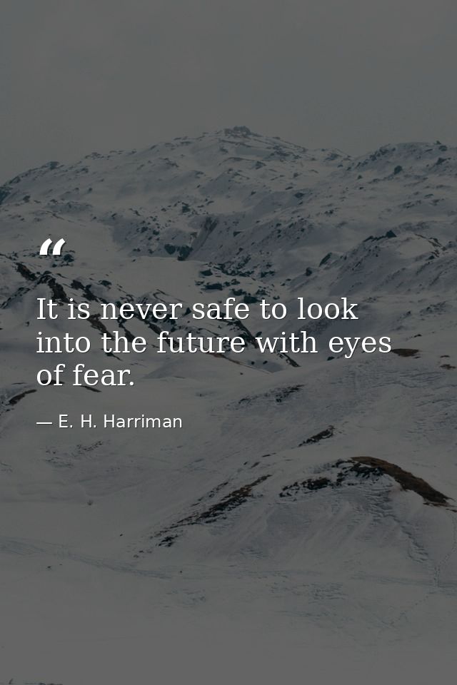 It is never safe to look into the future with eyes of fear. — E. H. Harriman