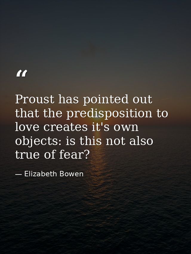 Proust has pointed out that the predisposition to love creates it's own objects: is this not also true of fear? — Elizabeth Bowen