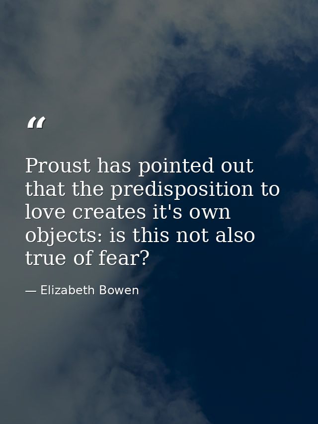Proust has pointed out that the predisposition to love creates it's own objects: is this not also true of fear? — Elizabeth Bowen