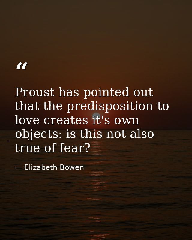 Proust has pointed out that the predisposition to love creates it's own objects: is this not also true of fear? — Elizabeth Bowen